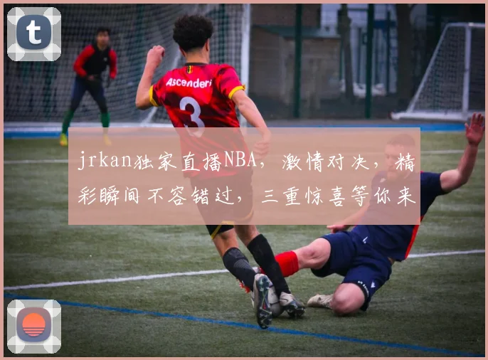 jrkan独家直播NBA，激情对决，精彩瞬间不容错过，三重惊喜等你来
